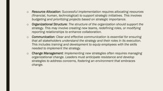 o Resource Allocation: Successful implementation requires allocating resources
(financial, human, technological) to support strategic initiatives. This involves
budgeting and prioritizing projects based on strategic importance.
o Organizational Structure: The structure of the organization should support the
strategy. This may involve creating new teams, redefining roles, or modifying
reporting relationships to enhance collaboration.
o Communication: Clear and effective communication is essential for ensuring
that all stakeholders understand the strategy and their roles in its execution.
This includes training and development to equip employees with the skills
needed to implement the strategy.
o Change Management: Implementing new strategies often requires managing
organizational change. Leaders must anticipate resistance and develop
strategies to address concerns, fostering an environment that embraces
change.
 