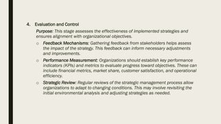 4. Evaluation and Control
Purpose: This stage assesses the effectiveness of implemented strategies and
ensures alignment with organizational objectives.
o Feedback Mechanisms: Gathering feedback from stakeholders helps assess
the impact of the strategy. This feedback can inform necessary adjustments
and improvements.
o Performance Measurement: Organizations should establish key performance
indicators (KPIs) and metrics to evaluate progress toward objectives. These can
include financial metrics, market share, customer satisfaction, and operational
efficiency.
o Strategic Review: Regular reviews of the strategic management process allow
organizations to adapt to changing conditions. This may involve revisiting the
initial environmental analysis and adjusting strategies as needed.
 