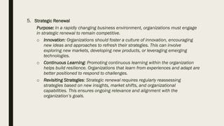 5. Strategic Renewal
Purpose: In a rapidly changing business environment, organizations must engage
in strategic renewal to remain competitive.
o Innovation: Organizations should foster a culture of innovation, encouraging
new ideas and approaches to refresh their strategies. This can involve
exploring new markets, developing new products, or leveraging emerging
technologies.
o Continuous Learning: Promoting continuous learning within the organization
helps build resilience. Organizations that learn from experiences and adapt are
better positioned to respond to challenges.
o Revisiting Strategies: Strategic renewal requires regularly reassessing
strategies based on new insights, market shifts, and organizational
capabilities. This ensures ongoing relevance and alignment with the
organization’s goals.
 
