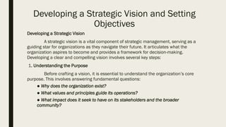 Developing a Strategic Vision and Setting
Objectives
Developing a Strategic Vision
A strategic vision is a vital component of strategic management, serving as a
guiding star for organizations as they navigate their future. It articulates what the
organization aspires to become and provides a framework for decision-making.
Developing a clear and compelling vision involves several key steps:
1. Understanding the Purpose
Before crafting a vision, it is essential to understand the organization’s core
purpose. This involves answering fundamental questions:
● Why does the organization exist?
● What values and principles guide its operations?
● What impact does it seek to have on its stakeholders and the broader
community?
 