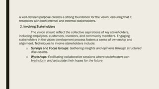 A well-defined purpose creates a strong foundation for the vision, ensuring that it
resonates with both internal and external stakeholders.
2. Involving Stakeholders
The vision should reflect the collective aspirations of key stakeholders,
including employees, customers, investors, and community members. Engaging
stakeholders in the vision development process fosters a sense of ownership and
alignment. Techniques to involve stakeholders include:
o Surveys and Focus Groups: Gathering insights and opinions through structured
discussions.
o Workshops: Facilitating collaborative sessions where stakeholders can
brainstorm and articulate their hopes for the future
 