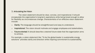 3. Articulating the Vision
The vision statement should be clear, concise, and inspirational. It should
encapsulate the organization's long-term aspirations while being broad enough to allow
for flexibility as circumstances change. Characteristics of an effective vision statement
include:
o Clarity: The language should be straightforward and easy to understand.
o Inspirational: The vision should motivate and engage employees and stakeholders.
o Future-oriented: It should describe a desired future state that the organization aims
to achieve.
For example, a vision statement like “To be the global leader in sustainable energy
solutions” provides clarity and direction while inspiring commitment to sustainability.
 