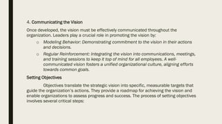4. Communicating the Vision
Once developed, the vision must be effectively communicated throughout the
organization. Leaders play a crucial role in promoting the vision by:
o Modeling Behavior: Demonstrating commitment to the vision in their actions
and decisions.
o Regular Reinforcement: Integrating the vision into communications, meetings,
and training sessions to keep it top of mind for all employees. A well-
communicated vision fosters a unified organizational culture, aligning efforts
towards common goals.
Setting Objectives
Objectives translate the strategic vision into specific, measurable targets that
guide the organization’s actions. They provide a roadmap for achieving the vision and
enable organizations to assess progress and success. The process of setting objectives
involves several critical steps:
 