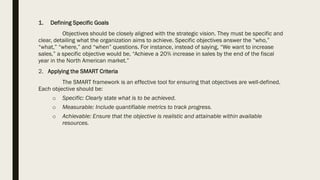 1. Defining Specific Goals
Objectives should be closely aligned with the strategic vision. They must be specific and
clear, detailing what the organization aims to achieve. Specific objectives answer the “who,”
“what,” “where,” and “when” questions. For instance, instead of saying, “We want to increase
sales,” a specific objective would be, “Achieve a 20% increase in sales by the end of the fiscal
year in the North American market.”
2. Applying the SMART Criteria
The SMART framework is an effective tool for ensuring that objectives are well-defined.
Each objective should be:
o Specific: Clearly state what is to be achieved.
o Measurable: Include quantifiable metrics to track progress.
o Achievable: Ensure that the objective is realistic and attainable within available
resources.
 