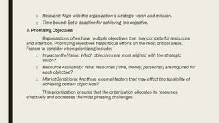 o Relevant: Align with the organization’s strategic vision and mission.
o Time-bound: Set a deadline for achieving the objective.
3. Prioritizing Objectives
Organizations often have multiple objectives that may compete for resources
and attention. Prioritizing objectives helps focus efforts on the most critical areas.
Factors to consider when prioritizing include:
o ImpactontheVision: Which objectives are most aligned with the strategic
vision?
o Resource Availability: What resources (time, money, personnel) are required for
each objective?
o MarketConditions: Are there external factors that may affect the feasibility of
achieving certain objectives?
This prioritization ensures that the organization allocates its resources
effectively and addresses the most pressing challenges.
 