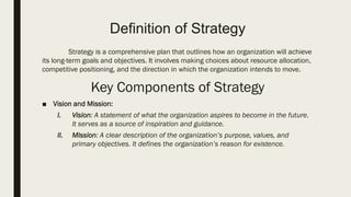 Definition of Strategy
Strategy is a comprehensive plan that outlines how an organization will achieve
its long-term goals and objectives. It involves making choices about resource allocation,
competitive positioning, and the direction in which the organization intends to move.
Key Components of Strategy
■ Vision and Mission:
I. Vision: A statement of what the organization aspires to become in the future.
It serves as a source of inspiration and guidance.
II. Mission: A clear description of the organization’s purpose, values, and
primary objectives. It defines the organization’s reason for existence.
 