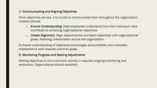 4. Communicating and Aligning Objectives
Once objectives are set, it is crucial to communicate them throughout the organization.
Leaders should:
o Ensure Understanding: Help employees understand how their individual roles
contribute to achieving organizational objectives.
o Create Alignment: Align departmental and team objectives with organizational
goals, fostering collaboration across the organization.
A shared understanding of objectives encourages accountability and motivates
employees to work towards common goals.
5. Monitoring Progress and Making Adjustments
Setting objectives is not a one-time activity; it requires ongoing monitoring and
evaluation. Organizations should establish:
 