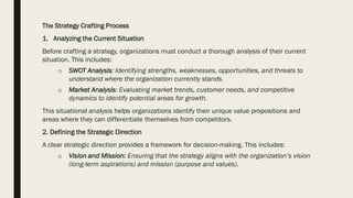 The Strategy Crafting Process
1. Analyzing the Current Situation
Before crafting a strategy, organizations must conduct a thorough analysis of their current
situation. This includes:
o SWOT Analysis: Identifying strengths, weaknesses, opportunities, and threats to
understand where the organization currently stands.
o Market Analysis: Evaluating market trends, customer needs, and competitive
dynamics to identify potential areas for growth.
This situational analysis helps organizations identify their unique value propositions and
areas where they can differentiate themselves from competitors.
2. Defining the Strategic Direction
A clear strategic direction provides a framework for decision-making. This includes:
o Vision and Mission: Ensuring that the strategy aligns with the organization’s vision
(long-term aspirations) and mission (purpose and values).
 