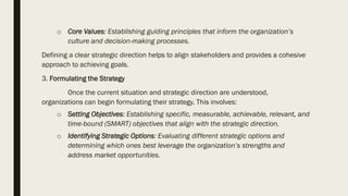 o Core Values: Establishing guiding principles that inform the organization’s
culture and decision-making processes.
Defining a clear strategic direction helps to align stakeholders and provides a cohesive
approach to achieving goals.
3. Formulating the Strategy
Once the current situation and strategic direction are understood,
organizations can begin formulating their strategy. This involves:
o Setting Objectives: Establishing specific, measurable, achievable, relevant, and
time-bound (SMART) objectives that align with the strategic direction.
o Identifying Strategic Options: Evaluating different strategic options and
determining which ones best leverage the organization’s strengths and
address market opportunities.
 