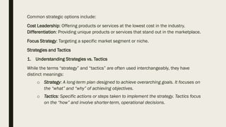 Common strategic options include:
Cost Leadership: Offering products or services at the lowest cost in the industry.
Differentiation: Providing unique products or services that stand out in the marketplace.
Focus Strategy: Targeting a specific market segment or niche.
Strategies and Tactics
1. Understanding Strategies vs. Tactics
While the terms “strategy” and “tactics” are often used interchangeably, they have
distinct meanings:
o Strategy: A long-term plan designed to achieve overarching goals. It focuses on
the “what” and “why” of achieving objectives.
o Tactics: Specific actions or steps taken to implement the strategy. Tactics focus
on the “how” and involve shorter-term, operational decisions.
 