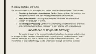 2. Aligning Strategies and Tactics
For successful execution, strategies and tactics must be closely aligned. This involves:
o Translating Strategies into Actionable Tactics: Breaking down the strategic plan
into specific actions that can be assigned to teams or individuals.
o Resource Allocation: Ensuring that adequate resources are available to
support the execution of tactics.
o Monitoring and Adjusting: Continuously monitoring the effectiveness of tactics
and making adjustments as necessary to stay aligned with strategic goals.
Importance of Corporate Strategy
Corporate strategy is the overarching plan that defines the scope and direction
of an organization. It encompasses decisions regarding which markets to enter, how to
allocate resources, and how to create value across different business units. The
importance of corporate strategy can be understood through several key aspects:
 
