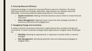 3. Ensuring Resource Efficiency
Corporate strategy is critical for ensuring efficient resource utilization. By clearly
defining priorities and strategic objectives, organizations can allocate resources
effectively, minimizing waste and optimizing returns. This includes:
o Capital Investment: Making informed decisions about where to invest financial
resources.
o Talent Management: Aligning human resources with strategic priorities to
enhance productivity and engagement.
4. Navigating Change and Uncertainty
In today’s dynamic business environment, organizations face constant change and
uncertainty. A robust corporate strategy helps organizations navigate these challenges
by:
o Flexibility: Allowing for adjustments in response to market shifts or internal
changes.
o Risk Management: Identifying potential risks and developing strategies to
mitigate them.
 