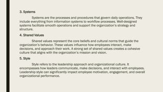 3. Systems
Systems are the processes and procedures that govern daily operations. They
include everything from information systems to workflow processes. Well-designed
systems facilitate smooth operations and support the organization’s strategy and
structure.
4. Shared Values
Shared values represent the core beliefs and cultural norms that guide the
organization’s behavior. These values influence how employees interact, make
decisions, and approach their work. A strong set of shared values creates a cohesive
culture that aligns with the organization’s mission and vision.
5. Style
Style refers to the leadership approach and organizational culture. It
encompasses how leaders communicate, make decisions, and interact with employees.
Leadership style can significantly impact employee motivation, engagement, and overall
organizational performance.
 