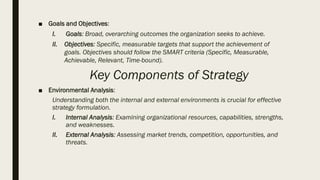 ■ Goals and Objectives:
I. Goals: Broad, overarching outcomes the organization seeks to achieve.
II. Objectives: Specific, measurable targets that support the achievement of
goals. Objectives should follow the SMART criteria (Specific, Measurable,
Achievable, Relevant, Time-bound).
Key Components of Strategy
■ Environmental Analysis:
Understanding both the internal and external environments is crucial for effective
strategy formulation.
I. Internal Analysis: Examining organizational resources, capabilities, strengths,
and weaknesses.
II. External Analysis: Assessing market trends, competition, opportunities, and
threats.
 