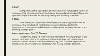 6. Staff
Staff pertains to the organization's human resources, including the number of
employees, their competencies, and how they are developed and managed. Having the
right talent in place is crucial for executing strategy and achieving objectives.
7. Skills
Skills refer to the capabilities and competencies of the organization and its
employees. This includes both hard skills (technical abilities) and soft skills
(communication, teamwork). A skilled workforce is essential for driving innovation and
achieving strategic goals.
Interconnectedness of the 7-S Elements
The elements of the 7-S Framework are interrelated, meaning changes in one
element can impact others. For instance, a change in strategy may require a new
structure, updated systems, or different skills among staff. Therefore, organizations
should assess all seven elements holistically when making strategic decisions.
 