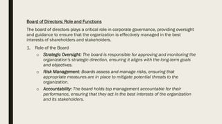 Board of Directors: Role and Functions
The board of directors plays a critical role in corporate governance, providing oversight
and guidance to ensure that the organization is effectively managed in the best
interests of shareholders and stakeholders.
1. Role of the Board
o Strategic Oversight: The board is responsible for approving and monitoring the
organization's strategic direction, ensuring it aligns with the long-term goals
and objectives.
o Risk Management: Boards assess and manage risks, ensuring that
appropriate measures are in place to mitigate potential threats to the
organization.
o Accountability: The board holds top management accountable for their
performance, ensuring that they act in the best interests of the organization
and its stakeholders.
 