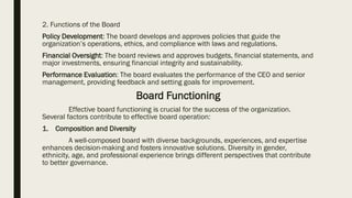 2. Functions of the Board
Policy Development: The board develops and approves policies that guide the
organization’s operations, ethics, and compliance with laws and regulations.
Financial Oversight: The board reviews and approves budgets, financial statements, and
major investments, ensuring financial integrity and sustainability.
Performance Evaluation: The board evaluates the performance of the CEO and senior
management, providing feedback and setting goals for improvement.
Board Functioning
Effective board functioning is crucial for the success of the organization.
Several factors contribute to effective board operation:
1. Composition and Diversity
A well-composed board with diverse backgrounds, experiences, and expertise
enhances decision-making and fosters innovative solutions. Diversity in gender,
ethnicity, age, and professional experience brings different perspectives that contribute
to better governance.
 