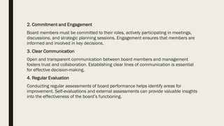 2. Commitment and Engagement
Board members must be committed to their roles, actively participating in meetings,
discussions, and strategic planning sessions. Engagement ensures that members are
informed and involved in key decisions.
3. Clear Communication
Open and transparent communication between board members and management
fosters trust and collaboration. Establishing clear lines of communication is essential
for effective decision-making.
4. Regular Evaluation
Conducting regular assessments of board performance helps identify areas for
improvement. Self-evaluations and external assessments can provide valuable insights
into the effectiveness of the board’s functioning.
 