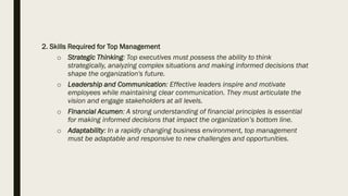 2. Skills Required for Top Management
o Strategic Thinking: Top executives must possess the ability to think
strategically, analyzing complex situations and making informed decisions that
shape the organization's future.
o Leadership and Communication: Effective leaders inspire and motivate
employees while maintaining clear communication. They must articulate the
vision and engage stakeholders at all levels.
o Financial Acumen: A strong understanding of financial principles is essential
for making informed decisions that impact the organization’s bottom line.
o Adaptability: In a rapidly changing business environment, top management
must be adaptable and responsive to new challenges and opportunities.
 