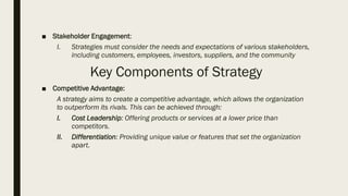 ■ Stakeholder Engagement:
I. Strategies must consider the needs and expectations of various stakeholders,
including customers, employees, investors, suppliers, and the community
Key Components of Strategy
■ Competitive Advantage:
A strategy aims to create a competitive advantage, which allows the organization
to outperform its rivals. This can be achieved through:
I. Cost Leadership: Offering products or services at a lower price than
competitors.
II. Differentiation: Providing unique value or features that set the organization
apart.
 
