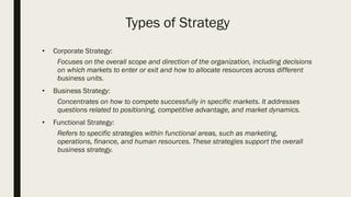 Types of Strategy
• Corporate Strategy:
Focuses on the overall scope and direction of the organization, including decisions
on which markets to enter or exit and how to allocate resources across different
business units.
• Business Strategy:
Concentrates on how to compete successfully in specific markets. It addresses
questions related to positioning, competitive advantage, and market dynamics.
• Functional Strategy:
Refers to specific strategies within functional areas, such as marketing,
operations, finance, and human resources. These strategies support the overall
business strategy.
 