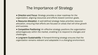 The Importance of Strategy
● Direction and Focus: Strategy provides a clear roadmap for the
organization, aligning resources and efforts toward common goals.
● Resource Allocation: A well-defined strategy helps prioritize resource
allocation, ensuring that efforts are focused on areas that will drive growth
and success.
● Competitive Positioning: An effective strategy positions the organization
advantageously within the market, enabling it to respond to changes and
challenges.
● Long-term Sustainability: A forward-thinking strategy ensures that the
organization remains relevant and adaptable in a changing environment.
 