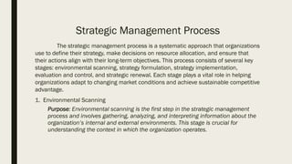 Strategic Management Process
The strategic management process is a systematic approach that organizations
use to define their strategy, make decisions on resource allocation, and ensure that
their actions align with their long-term objectives. This process consists of several key
stages: environmental scanning, strategy formulation, strategy implementation,
evaluation and control, and strategic renewal. Each stage plays a vital role in helping
organizations adapt to changing market conditions and achieve sustainable competitive
advantage.
1. Environmental Scanning
Purpose: Environmental scanning is the first step in the strategic management
process and involves gathering, analyzing, and interpreting information about the
organization’s internal and external environments. This stage is crucial for
understanding the context in which the organization operates.
 
