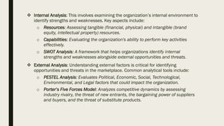 ❖ Internal Analysis: This involves examining the organization’s internal environment to
identify strengths and weaknesses. Key aspects include:
o Resources: Assessing tangible (financial, physical) and intangible (brand
equity, intellectual property) resources.
o Capabilities: Evaluating the organization's ability to perform key activities
effectively.
o SWOT Analysis: A framework that helps organizations identify internal
strengths and weaknesses alongside external opportunities and threats.
❖ External Analysis: Understanding external factors is critical for identifying
opportunities and threats in the marketplace. Common analytical tools include:
o PESTEL Analysis: Evaluates Political, Economic, Social, Technological,
Environmental, and Legal factors that could impact the organization.
o Porter’s Five Forces Model: Analyzes competitive dynamics by assessing
industry rivalry, the threat of new entrants, the bargaining power of suppliers
and buyers, and the threat of substitute products.
 
