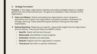2. Strategy Formulation
Purpose: In this stage, organizations develop actionable strategies based on insights
gained from the environmental scan. The goal is to establish a clear direction for the
organization.
❖ Vision and Mission: Clearly articulating the organization's vision (long-term
aspirations) and mission (the organization’s purpose) provides a framework for
strategic planning. These statements guide decision-making and help align
stakeholders.
❖ Setting Objectives: Objectives are specific, measurable targets that the organization
aims to achieve. They should follow the SMART criteria:
o Specific: Clearly defined and focused.
o Measurable: Quantifiable to track progress.
o Achievable: Realistic and attainable.
o Relevant: Aligned with the organization’s mission.
o Time-bound: Set within a specific timeframe.
 