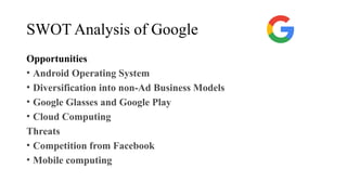 SWOT Analysis of Google
Opportunities
• Android Operating System
• Diversification into non-Ad Business Models
• Google Glasses and Google Play
• Cloud Computing
Threats
• Competition from Facebook
• Mobile computing
 