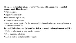There are certain limitations of SWOT Analysis which are not in control of
management. These include-
• Price increase;
• Inputs/raw materials;
• Government legislation;
• Economic environment;
• Searching a new market for the product which is not having overseas market due to
import restrictions; etc.
Internal limitations may include-Insufficient research and development facilities;
• Faulty products due to poor quality control;
• Poor industrial relations;
• Lack of skilled and efficient labour; etc
 