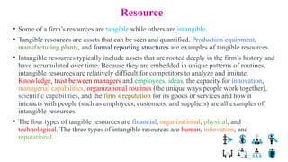 Resource
• Some of a firm’s resources are tangible while others are intangible.
• Tangible resources are assets that can be seen and quantified. Production equipment,
manufacturing plants, and formal reporting structures are examples of tangible resources.
• Intangible resources typically include assets that are rooted deeply in the firm’s history and
have accumulated over time. Because they are embedded in unique patterns of routines,
intangible resources are relatively difficult for competitors to analyze and imitate.
Knowledge, trust between managers and employees, ideas, the capacity for innovation,
managerial capabilities, organizational routines (the unique ways people work together),
scientific capabilities, and the firm’s reputation for its goods or services and how it
interacts with people (such as employees, customers, and suppliers) are all examples of
intangible resources.
• The four types of tangible resources are financial, organizational, physical, and
technological. The three types of intangible resources are human, innovation, and
reputational.
 