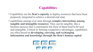 Capabilities
• Capabilities are the firm’s capacity to deploy resources that have been
purposely integrated to achieve a desired end state.
• capabilities emerge over time through complex interactions among
tangible and intangible resources. They can be tangible, like a
business process that is automated, but most of them tend to be tacit
and intangible. Critical to forming competitive advantages, capabilities
are often based on developing, carrying, and exchanging
information and knowledge through the firm’s human capital
 