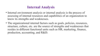 Internal Analysis
• Internal environment analysis or internal analysis is the process of
assessing of internal resources and capabilities of an organization to
know its strengths and weaknesses.
• The organizational internal factors such as goals, policies, resources,
structure, culture, etc. are the source of strengths and weaknesses that
resides in different functional units such as HR, marketing, finance,
production, accounting, and R&D.
 