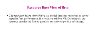 Resource Base View of firm
• The resource-based view (RBV) is a model that sees resources as key to
superior firm performance. If a resource exhibits VRIO attributes, the
resource enables the firm to gain and sustain competitive advantage.
 