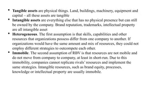  Tangible assets are physical things. Land, buildings, machinery, equipment and
capital – all these assets are tangible
 Intangible assets are everything else that has no physical presence but can still
be owned by the company. Brand reputation, trademarks, intellectual property
are all intangible asset
 Heterogeneous. The first assumption is that skills, capabilities and other
resources that organizations possess differ from one company to another. If
organizations would have the same amount and mix of resources, they could not
employ different strategies to outcompete each other.
 Immobile. The second assumption of RBV is that resources are not mobile and
do not move from company to company, at least in short-run. Due to this
immobility, companies cannot replicate rivals’ resources and implement the
same strategies. Intangible resources, such as brand equity, processes,
knowledge or intellectual property are usually immobile.
 