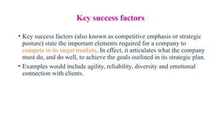 Key success factors
• Key success factors (also known as competitive emphasis or strategic
posture) state the important elements required for a company to
compete in its target markets. In effect, it articulates what the company
must do, and do well, to achieve the goals outlined in its strategic plan.
• Examples would include agility, reliability, diversity and emotional
connection with clients.
 