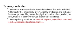 Primary activities
The first are primary activities which include the five main activities.
All five activities are directly involved in the production and selling of
the actual product. They cover the physical creation of the product, its
sales, transfer to the buyer as well as after sale assistance.
The five primary activities are inbound logistics, operations, outbound
logistics, marketing & sales and service.
 