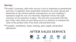 Service
 In today’s economy, after-sales service is just as important as promotional
activities. Complaints from unsatisfied customers are easily spread and
shared due to the internet and the consequences on your company’s
reputation might be vast. It is therefore important to have the right
customer service practices in place. The activities associated with this
part of the value chain are providing service to enhance or maintain the
value of the product after it has been sold and delivered.
 Examples: installation, repair, training, parts supply and product
adjustment.
 