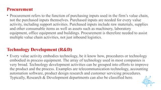Procurement
• Procurement refers to the function of purchasing inputs used in the firm’s value chain,
not the purchased inputs themselves. Purchased inputs are needed for every value
activity, including support activities. Purchased inputs include raw materials, supplies
and other consumable items as well as assets such as machinery, laboratory
equipment, office equipment and buildings. Procurement is therefore needed to assist
multiple value chain activities, not just inbound logistics.
Technology Development (R&D)
• Every value activity embodies technology, be it know how, procedures or technology
embodied in process equipment. The array of technology used in most companies is
very broad. Technology development activities can be grouped into efforts to improve
the product and the process. Examples are telecommunication technology, accounting
automation software, product design research and customer servicing procedures.
Typically, Research & Development departments can also be classified here.
 