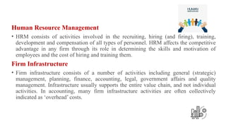 Human Resource Management
• HRM consists of activities involved in the recruiting, hiring (and firing), training,
development and compensation of all types of personnel. HRM affects the competitive
advantage in any firm through its role in determining the skills and motivation of
employees and the cost of hiring and training them.
Firm Infrastructure
• Firm infrastructure consists of a number of activities including general (strategic)
management, planning, finance, accounting, legal, government affairs and quality
management. Infrastructure usually supports the entire value chain, and not individual
activities. In accounting, many firm infrastructure activities are often collectively
indicated as ‘overhead’ costs.
 