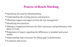 Process of Bench Marking
 Identifying the need for Benchmarking
 Understanding the existing process and practices
 Obtaining support and approval from the top management.
 Identifying best practices.
 Making a comparison between the firm’s processes and performance with
those of rivals.
 Preparation of report, regarding the differences in standard and actual
results.
 Implementing steps necessary for filling gaps in performance.
 Evaluation and review
 