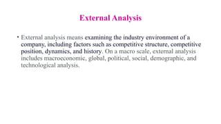 External Analysis
• External analysis means examining the industry environment of a
company, including factors such as competitive structure, competitive
position, dynamics, and history. On a macro scale, external analysis
includes macroeconomic, global, political, social, demographic, and
technological analysis.
 