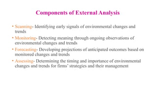 Components of External Analysis
• Scanning- Identifying early signals of environmental changes and
trends
• Monitoring- Detecting meaning through ongoing observations of
environmental changes and trends
• Forecasting- Developing projections of anticipated outcomes based on
monitored changes and trends
• Assessing- Determining the timing and importance of environmental
changes and trends for firms’ strategies and their management
 