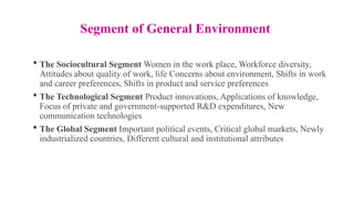 Segment of General Environment
 The Sociocultural Segment Women in the work place, Workforce diversity,
Attitudes about quality of work, life Concerns about environment, Shifts in work
and career preferences, Shifts in product and service preferences
 The Technological Segment Product innovations, Applications of knowledge,
Focus of private and government-supported R&D expenditures, New
communication technologies
 The Global Segment Important political events, Critical global markets, Newly
industrialized countries, Different cultural and institutional attributes
 