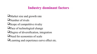 Industry dominant factors
Market size and growth rate
Number of rivals
Scope of competitive rivalry
Pace of technological change
Degree of diversification, integration
Need for economies of scale
Learning and experience curve effect etc.
 