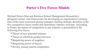 Porter’s Five Forces Models
Michael Porter (Harvard Business School Management Researcher)
designed various vital frameworks for developing an organization’s strategy.
One of the most renowned among managers making strategic decisions is the
five competitive forces model that determines industry structure. According
to Porter, the nature of competition in any industry is personified in the
following five forces:
 Threat of new potential entrants
 Threat of substitute product/services
 Bargaining power of suppliers
 Bargaining power of buyers
 Rivalry among current competitors
 