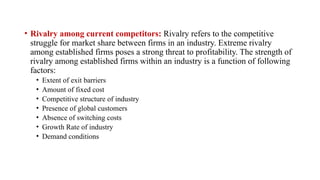• Rivalry among current competitors: Rivalry refers to the competitive
struggle for market share between firms in an industry. Extreme rivalry
among established firms poses a strong threat to profitability. The strength of
rivalry among established firms within an industry is a function of following
factors:
• Extent of exit barriers
• Amount of fixed cost
• Competitive structure of industry
• Presence of global customers
• Absence of switching costs
• Growth Rate of industry
• Demand conditions
 