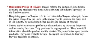 • Bargaining Power of Buyers: Buyers refer to the customers who finally
consume the product or the firms who distribute the industry’s product to
the final consumers.
• Bargaining power of buyers refer to the potential of buyers to bargain down
the prices charged by the firms in the industry or to increase the firms cost
in the industry by demanding better quality and service of product.
• Strong buyers can extract profits out of an industry by lowering the prices
and increasing the costs. They purchase in large quantities. They have full
information about the product and the market. They emphasize upon quality
products. They pose credible threat of backward integration. In this way,
they are regarded as a threat.
 