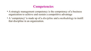 Competencies
• A strategic management competency is the competency of a business
organization to achieve and sustain a competitive advantage
• A ‘competency' is made up of a discipline and a methodology to instill
that discipline in an organization.
 